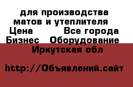 для производства матов и утеплителя › Цена ­ 100 - Все города Бизнес » Оборудование   . Иркутская обл.